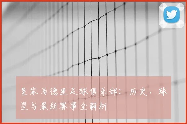 皇家马德里足球俱乐部：历史、球星与最新赛事全解析