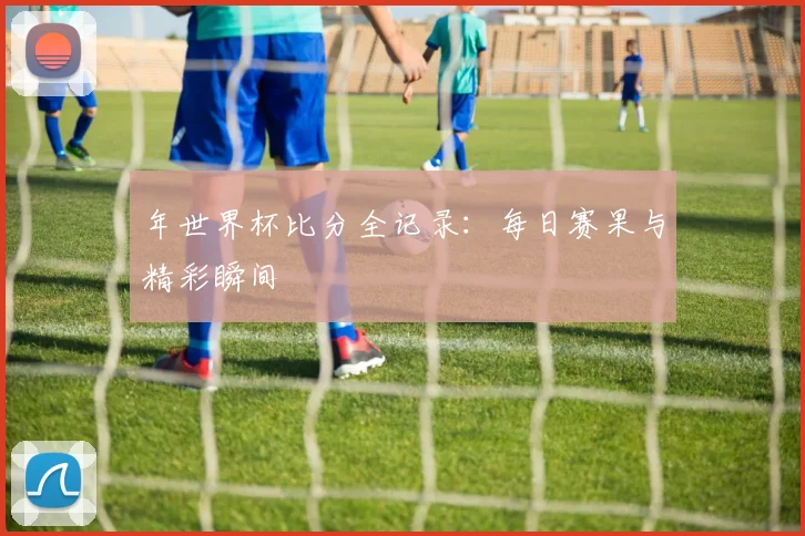 年世界杯比分全记录:每日赛果与精彩瞬间